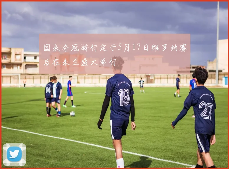 国米夺冠游行定于5月17日维罗纳赛后在米兰盛大举行