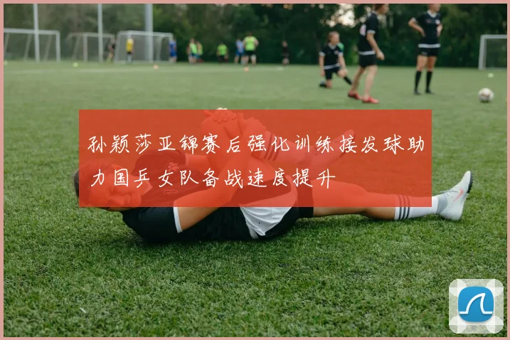 孙颖莎亚锦赛后强化训练接发球助力国乒女队备战速度提升