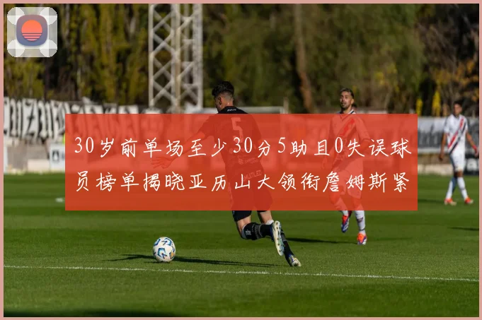 30岁前单场至少30分5助且0失误球员榜单揭晓亚历山大领衔詹姆斯紧随其后