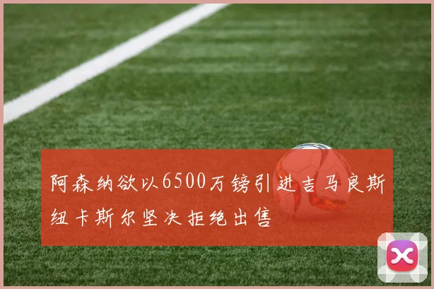 阿森纳欲以6500万镑引进吉马良斯纽卡斯尔坚决拒绝出售