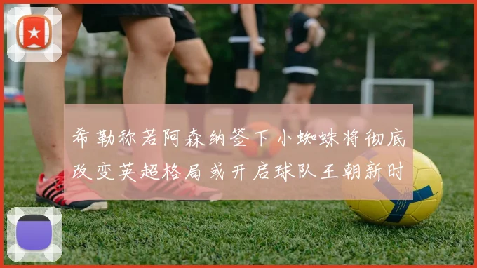 希勒称若阿森纳签下小蜘蛛将彻底改变英超格局或开启球队王朝新时代