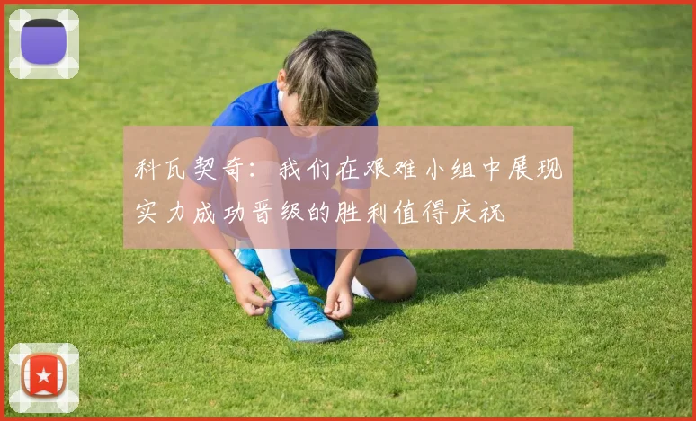 科瓦契奇：我们在艰难小组中展现实力成功晋级的胜利值得庆祝