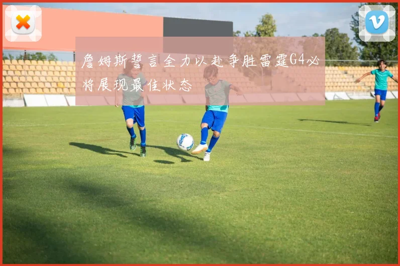 詹姆斯誓言全力以赴争胜雷霆G4必将展现最佳状态