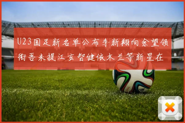 U23国足新名单公布李新翔向余望领衔吾米提江玄智健依木兰等新星在列