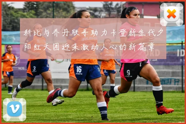 科比与乔丹联手助力卡登新生代夕阳红天团迎来激动人心的新篇章