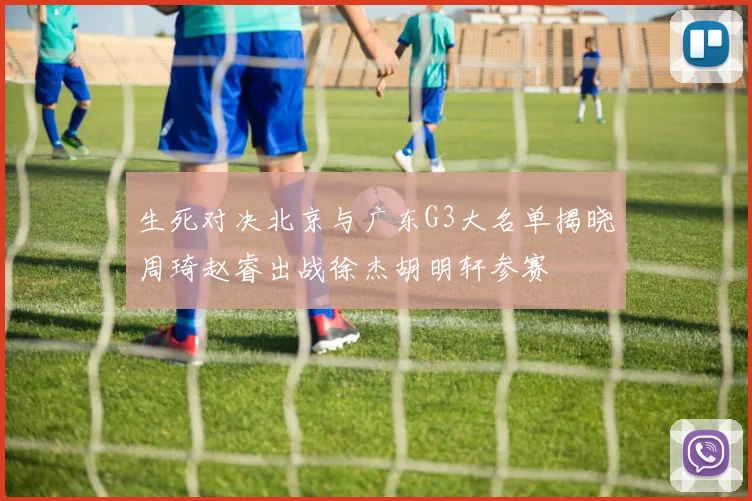 生死对决北京与广东G3大名单揭晓周琦赵睿出战徐杰胡明轩参赛