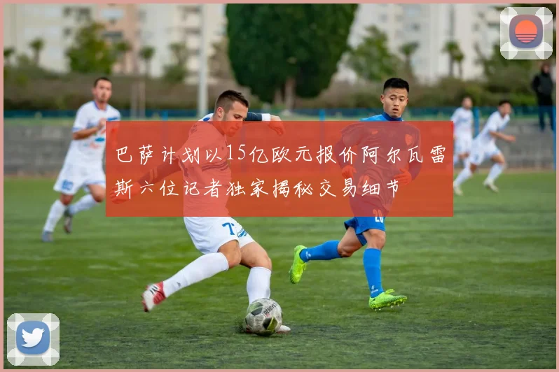 巴萨计划以15亿欧元报价阿尔瓦雷斯六位记者独家揭秘交易细节