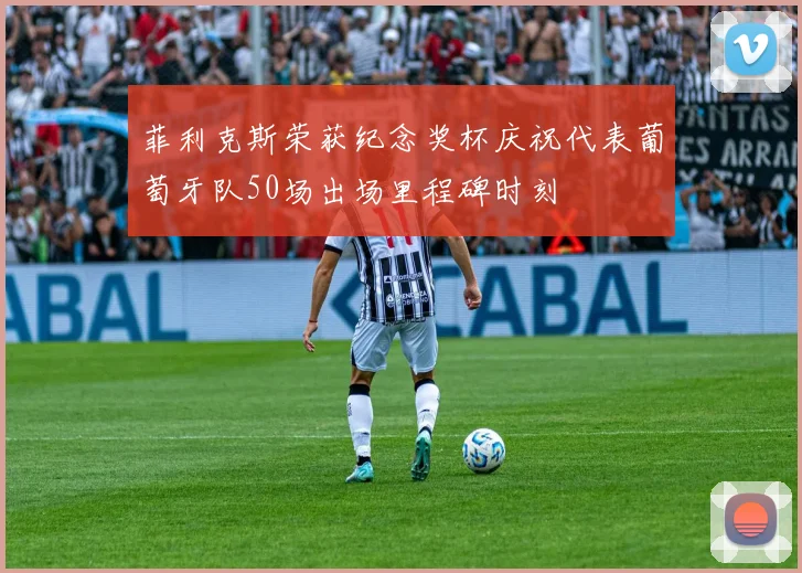 菲利克斯荣获纪念奖杯庆祝代表葡萄牙队50场出场里程碑时刻