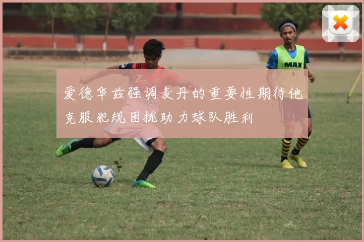 爱德华兹强调麦丹的重要性期待他克服犯规困扰助力球队胜利