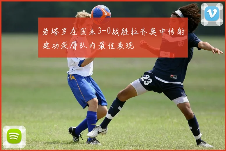 劳塔罗在国米3-0战胜拉齐奥中传射建功荣膺队内最佳表现