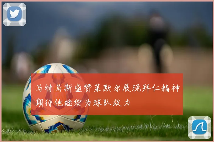 马特乌斯盛赞莱默尔展现拜仁精神期待他继续为球队效力