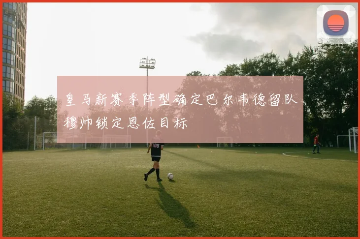 皇马新赛季阵型确定巴尔韦德留队穆帅锁定恩佐目标