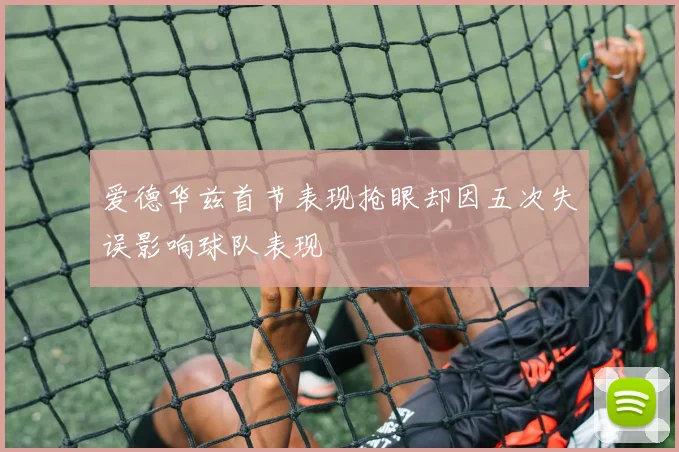 爱德华兹首节表现抢眼却因五次失误影响球队表现