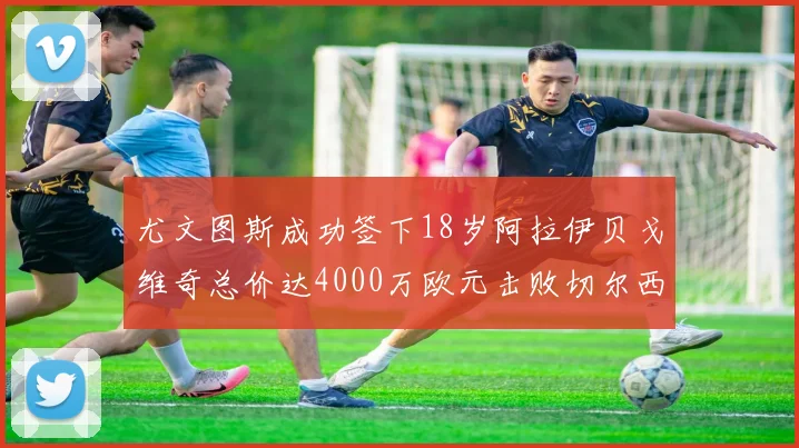 尤文图斯成功签下18岁阿拉伊贝戈维奇总价达4000万欧元击败切尔西争夺战
