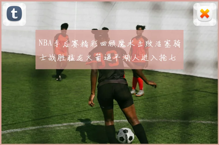 NBA季后赛精彩回顾魔术击败活塞骑士战胜猛龙火箭逼平湖人进入抢七大战