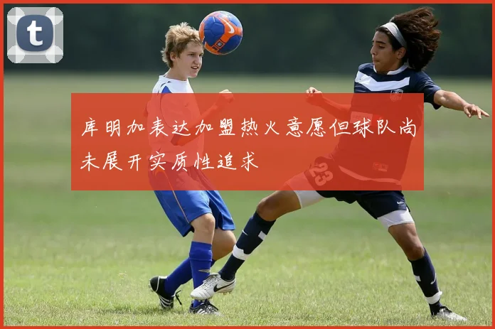 库明加表达加盟热火意愿但球队尚未展开实质性追求
