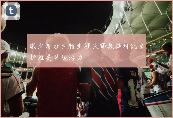 威少与杜兰特生涯交锋数据对比分析谁更具统治力