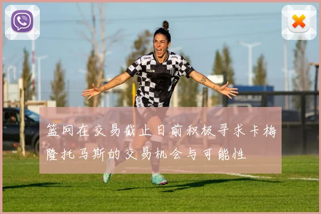 篮网在交易截止日前积极寻求卡梅隆托马斯的交易机会与可能性