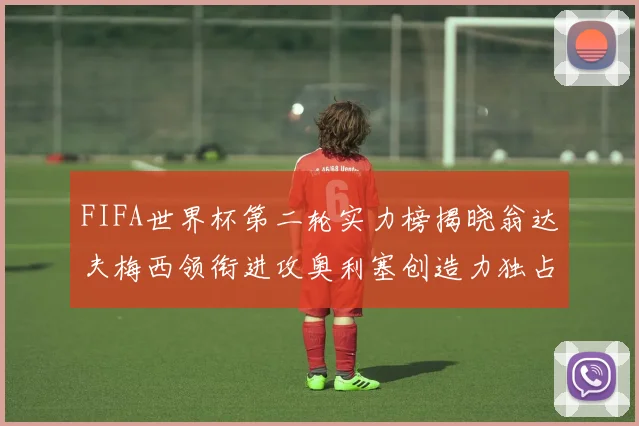 FIFA世界杯第二轮实力榜揭晓翁达夫梅西领衔进攻奥利塞创造力独占鳌头