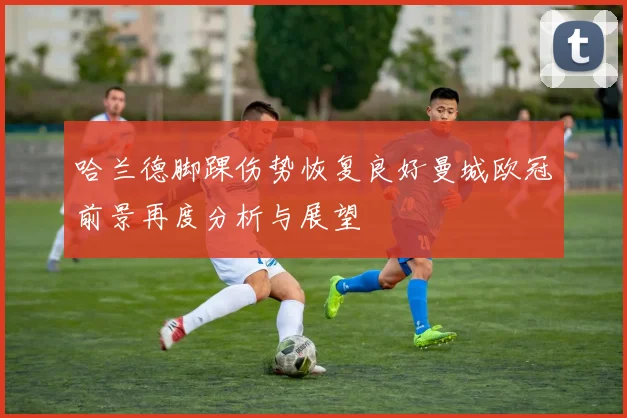 哈兰德脚踝伤势恢复良好曼城欧冠前景再度分析与展望
