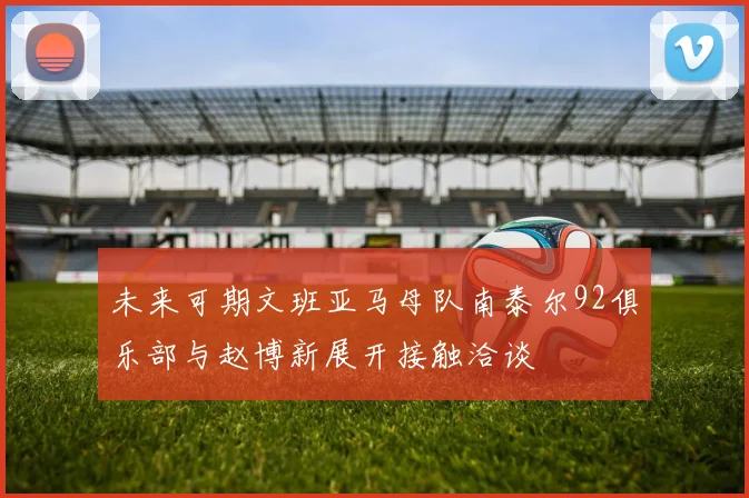 未来可期文班亚马母队南泰尔92俱乐部与赵博新展开接触洽谈