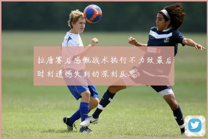 拉唐赛后感慨战术执行不力致最后时刻遗憾失利的深刻反思