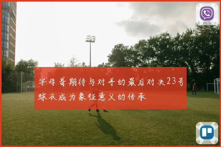 字母哥期待与对手的最后对决23号球衣成为象征意义的传承