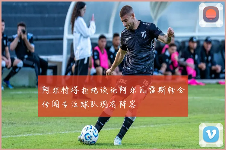 阿尔特塔拒绝谈论阿尔瓦雷斯转会传闻专注球队现有阵容