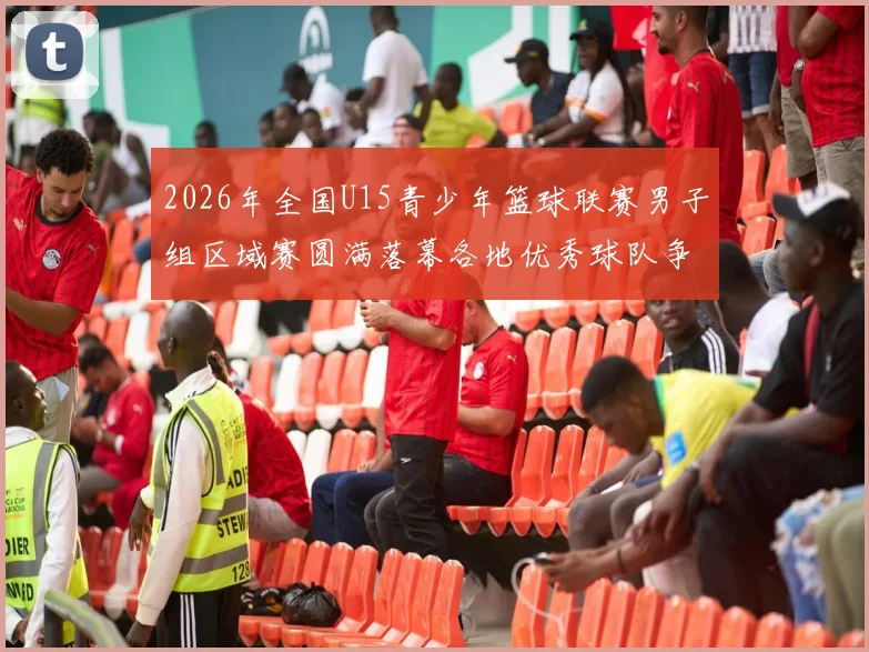 2026年全国U15青少年篮球联赛男子组区域赛圆满落幕各地优秀球队争夺激烈