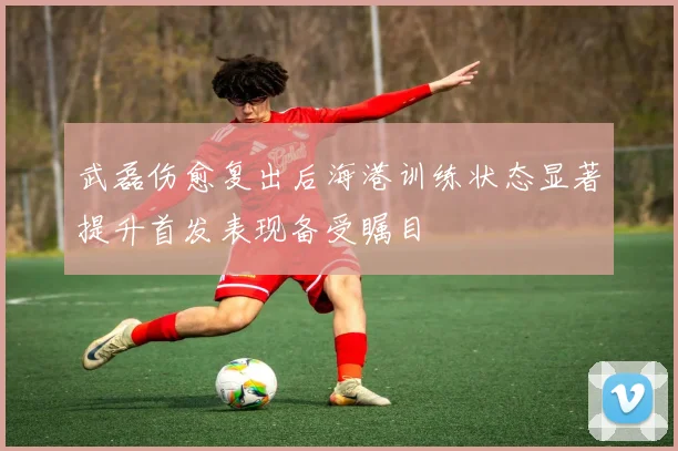 武磊伤愈复出后海港训练状态显著提升首发表现备受瞩目