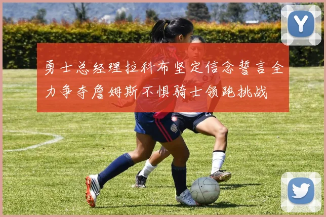 勇士总经理拉科布坚定信念誓言全力争夺詹姆斯不惧骑士领跑挑战