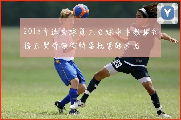 2018年选秀球员三分球命中数排行榜东契奇领衔特雷杨紧随其后